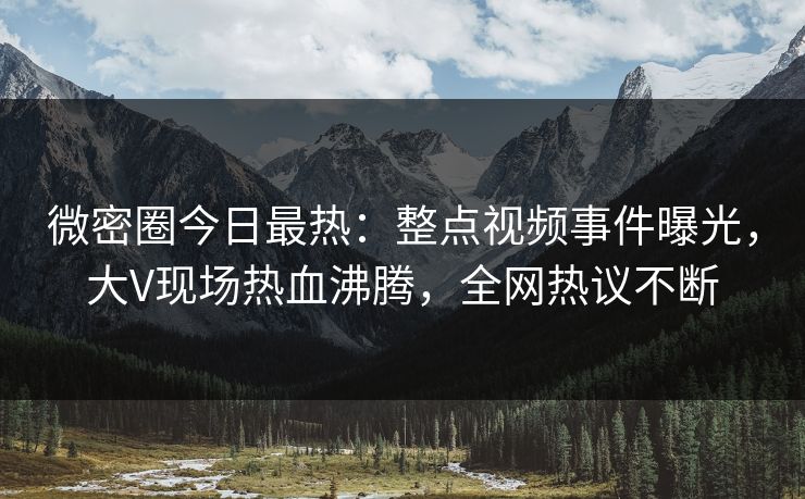 微密圈今日最热：整点视频事件曝光，大V现场热血沸腾，全网热议不断