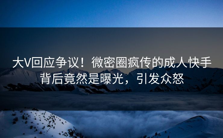 大V回应争议！微密圈疯传的成人快手背后竟然是曝光，引发众怒