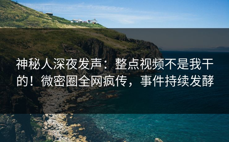 神秘人深夜发声：整点视频不是我干的！微密圈全网疯传，事件持续发酵