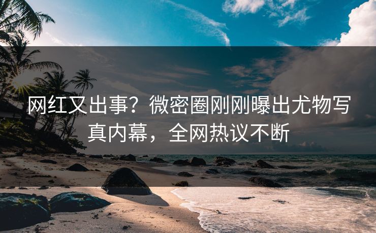 网红又出事？微密圈刚刚曝出尤物写真内幕，全网热议不断
