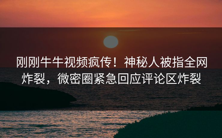 刚刚牛牛视频疯传！神秘人被指全网炸裂，微密圈紧急回应评论区炸裂