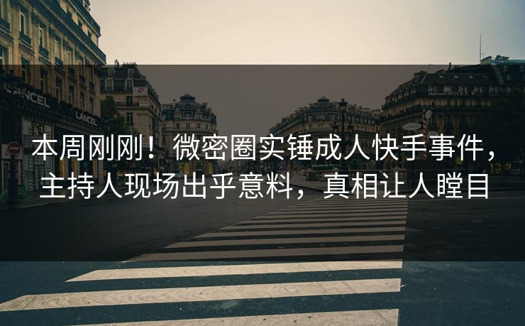 本周刚刚！微密圈实锤成人快手事件，主持人现场出乎意料，真相让人瞠目