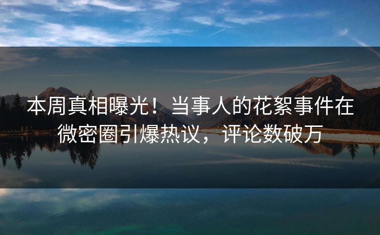 本周真相曝光！当事人的花絮事件在微密圈引爆热议，评论数破万