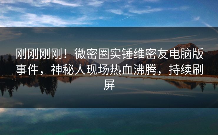 刚刚刚刚！微密圈实锤维密友电脑版事件，神秘人现场热血沸腾，持续刷屏