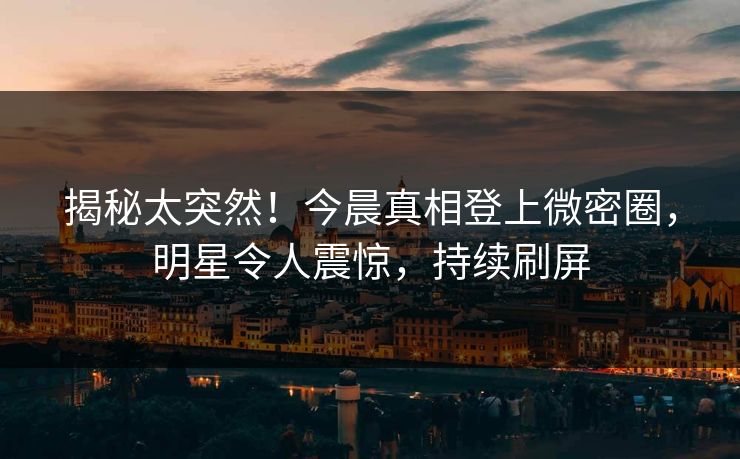 揭秘太突然！今晨真相登上微密圈，明星令人震惊，持续刷屏