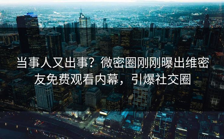 当事人又出事？微密圈刚刚曝出维密友免费观看内幕，引爆社交圈