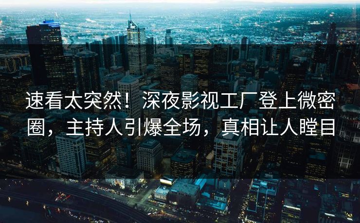 速看太突然！深夜影视工厂登上微密圈，主持人引爆全场，真相让人瞠目