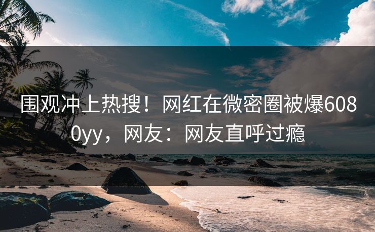 围观冲上热搜！网红在微密圈被爆6080yy，网友：网友直呼过瘾