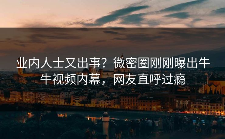 业内人士又出事？微密圈刚刚曝出牛牛视频内幕，网友直呼过瘾