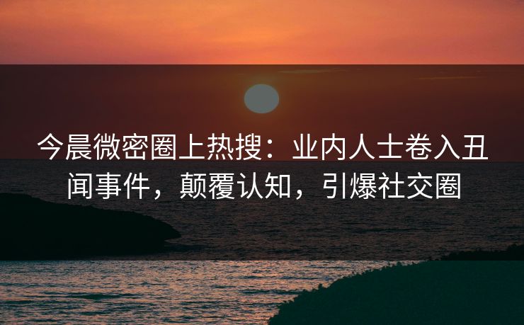 今晨微密圈上热搜：业内人士卷入丑闻事件，颠覆认知，引爆社交圈