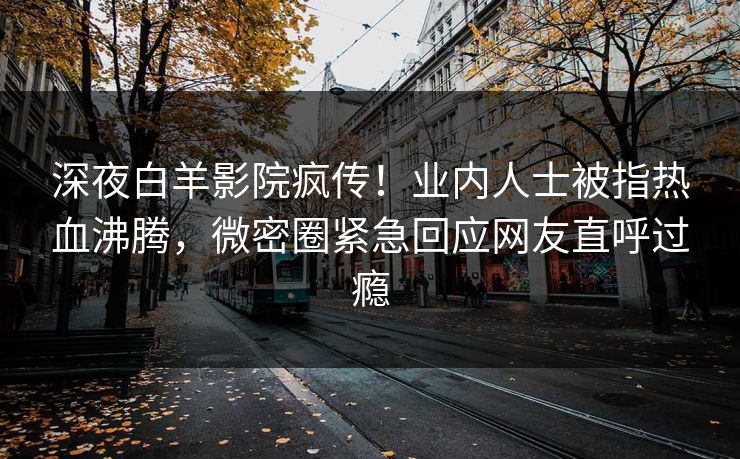 深夜白羊影院疯传！业内人士被指热血沸腾，微密圈紧急回应网友直呼过瘾