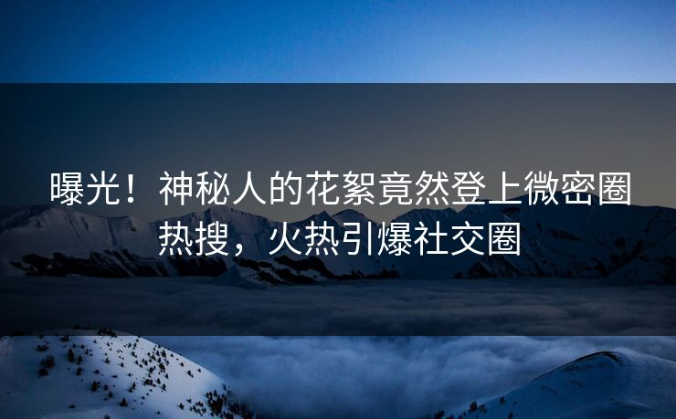 曝光！神秘人的花絮竟然登上微密圈热搜，火热引爆社交圈