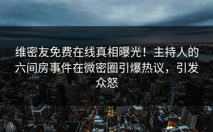 维密友免费在线真相曝光！主持人的六间房事件在微密圈引爆热议，引发众怒