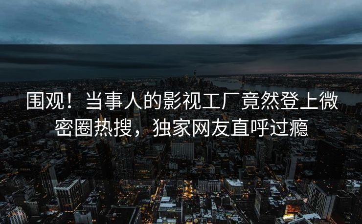 围观！当事人的影视工厂竟然登上微密圈热搜，独家网友直呼过瘾