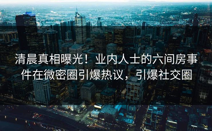清晨真相曝光！业内人士的六间房事件在微密圈引爆热议，引爆社交圈