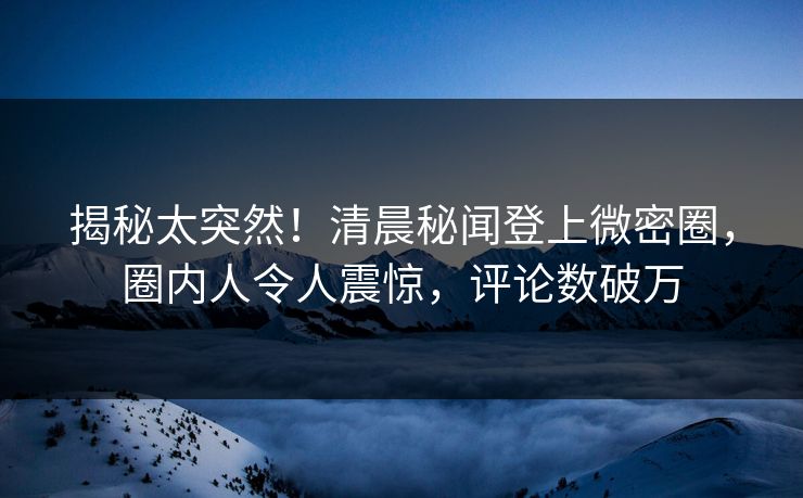 揭秘太突然！清晨秘闻登上微密圈，圈内人令人震惊，评论数破万