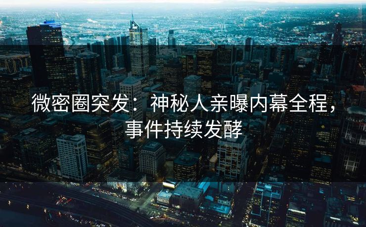 微密圈突发：神秘人亲曝内幕全程，事件持续发酵