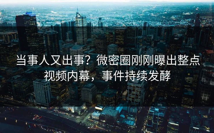 当事人又出事？微密圈刚刚曝出整点视频内幕，事件持续发酵
