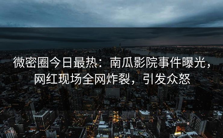 微密圈今日最热：南瓜影院事件曝光，网红现场全网炸裂，引发众怒