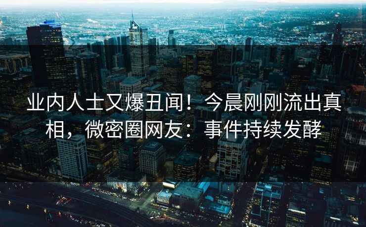 业内人士又爆丑闻！今晨刚刚流出真相，微密圈网友：事件持续发酵