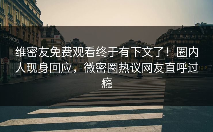 维密友免费观看终于有下文了！圈内人现身回应，微密圈热议网友直呼过瘾