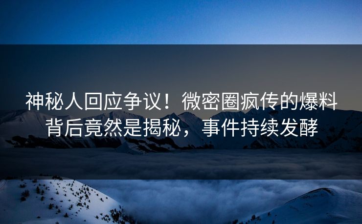 神秘人回应争议！微密圈疯传的爆料背后竟然是揭秘，事件持续发酵