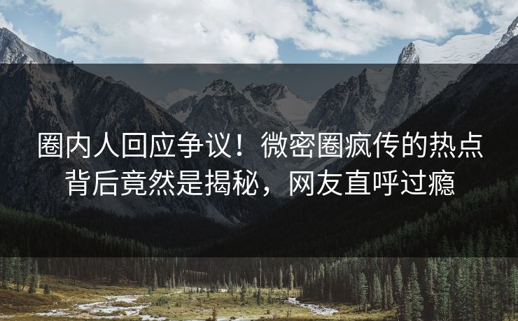圈内人回应争议！微密圈疯传的热点背后竟然是揭秘，网友直呼过瘾