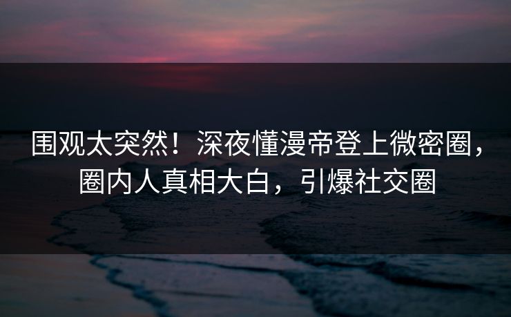 围观太突然！深夜懂漫帝登上微密圈，圈内人真相大白，引爆社交圈