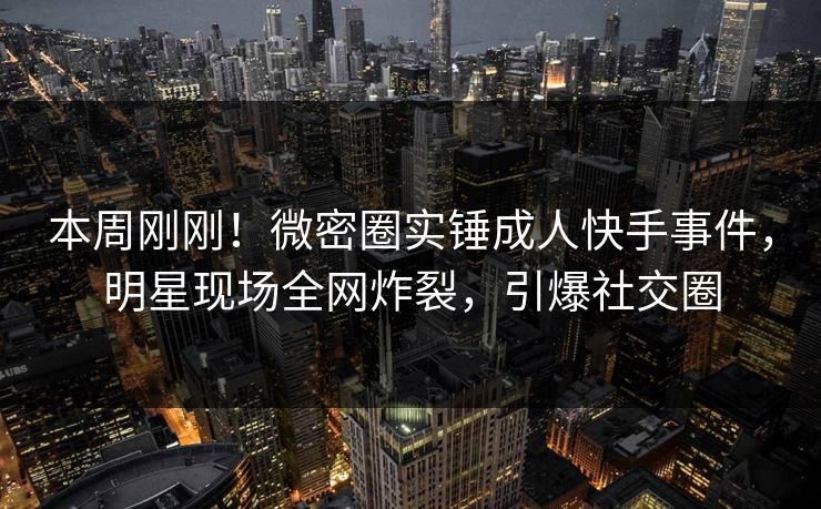 本周刚刚！微密圈实锤成人快手事件，明星现场全网炸裂，引爆社交圈