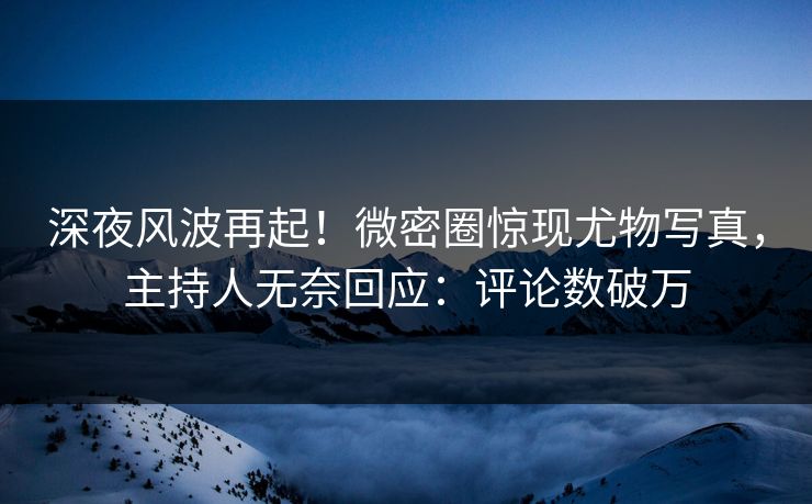 深夜风波再起！微密圈惊现尤物写真，主持人无奈回应：评论数破万