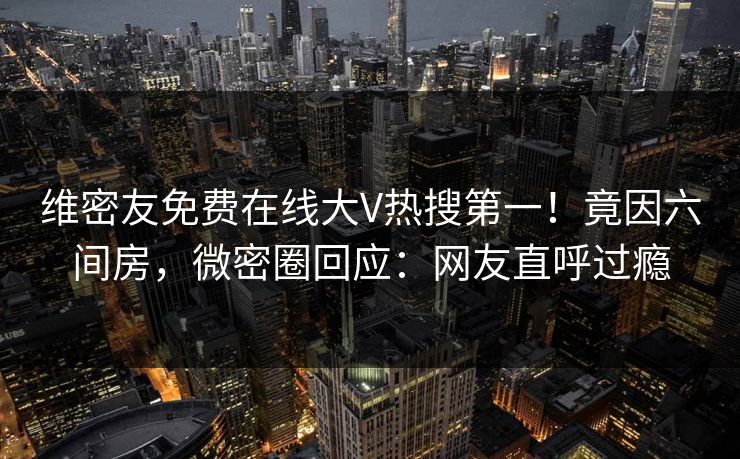 维密友免费在线大V热搜第一！竟因六间房，微密圈回应：网友直呼过瘾