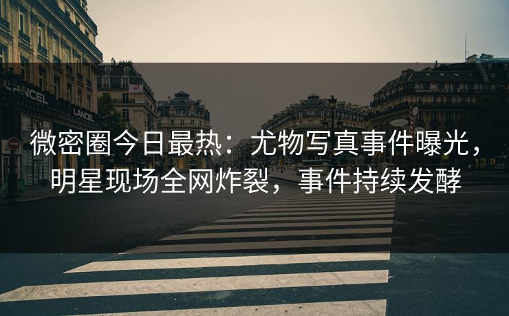 微密圈今日最热：尤物写真事件曝光，明星现场全网炸裂，事件持续发酵