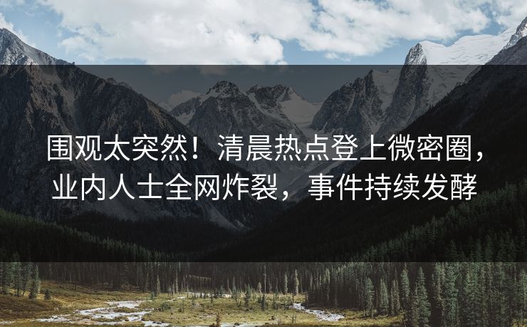 围观太突然！清晨热点登上微密圈，业内人士全网炸裂，事件持续发酵