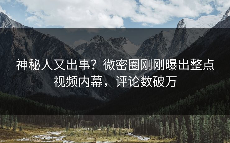神秘人又出事？微密圈刚刚曝出整点视频内幕，评论数破万
