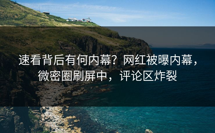 速看背后有何内幕？网红被曝内幕，微密圈刷屏中，评论区炸裂