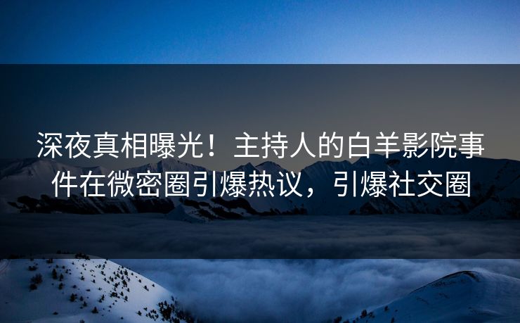 深夜真相曝光！主持人的白羊影院事件在微密圈引爆热议，引爆社交圈