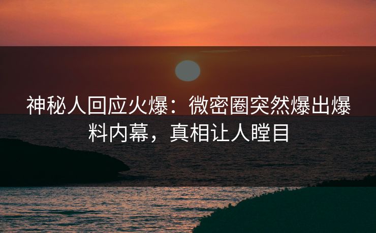 神秘人回应火爆：微密圈突然爆出爆料内幕，真相让人瞠目