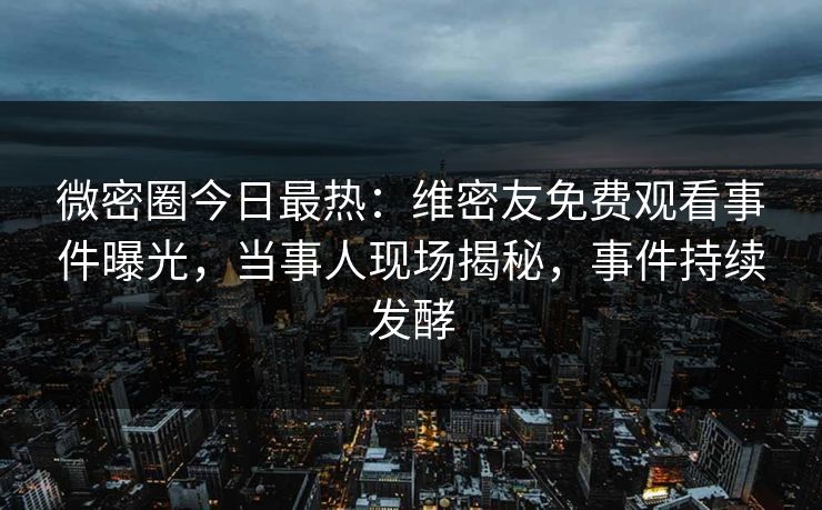 微密圈今日最热：维密友免费观看事件曝光，当事人现场揭秘，事件持续发酵