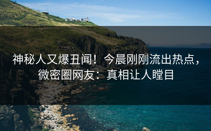 神秘人又爆丑闻！今晨刚刚流出热点，微密圈网友：真相让人瞠目