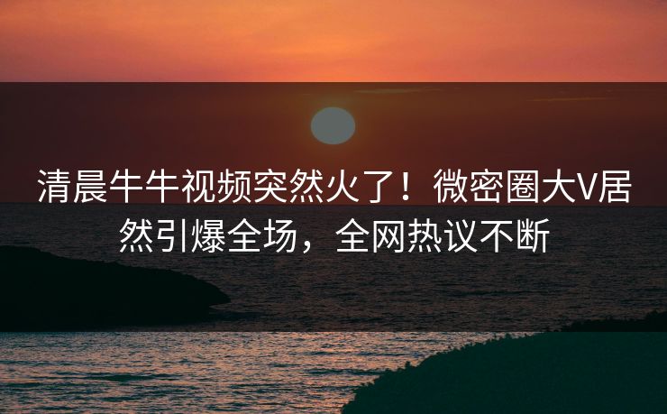 清晨牛牛视频突然火了！微密圈大V居然引爆全场，全网热议不断