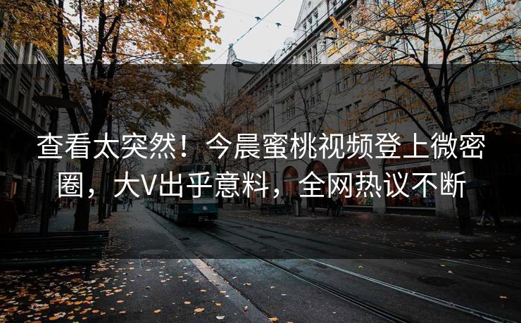 查看太突然！今晨蜜桃视频登上微密圈，大V出乎意料，全网热议不断
