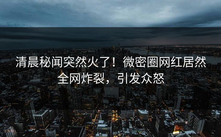 清晨秘闻突然火了！微密圈网红居然全网炸裂，引发众怒