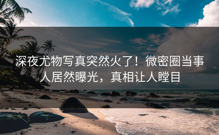 深夜尤物写真突然火了！微密圈当事人居然曝光，真相让人瞠目