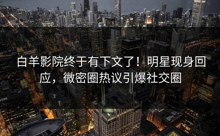 白羊影院终于有下文了！明星现身回应，微密圈热议引爆社交圈