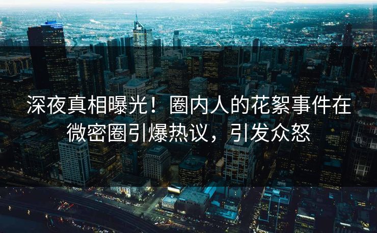 深夜真相曝光！圈内人的花絮事件在微密圈引爆热议，引发众怒