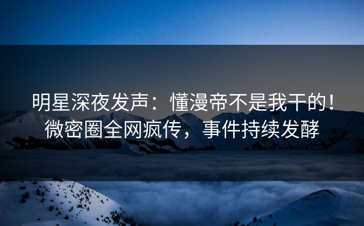 明星深夜发声：懂漫帝不是我干的！微密圈全网疯传，事件持续发酵