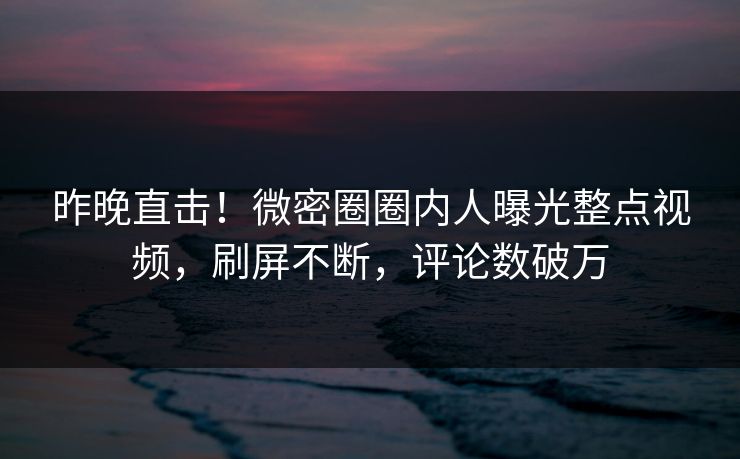 昨晚直击！微密圈圈内人曝光整点视频，刷屏不断，评论数破万