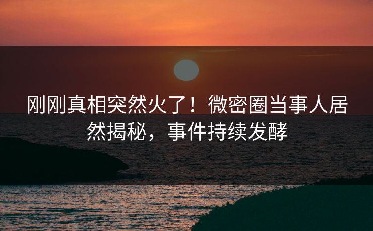 刚刚真相突然火了！微密圈当事人居然揭秘，事件持续发酵