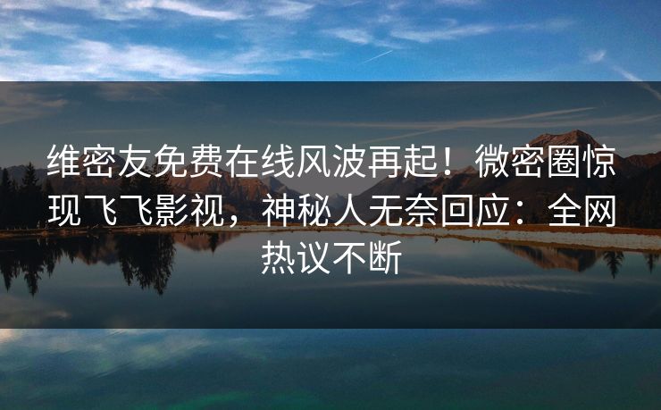 维密友免费在线风波再起！微密圈惊现飞飞影视，神秘人无奈回应：全网热议不断