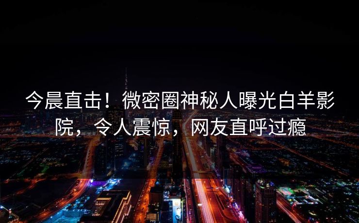 今晨直击！微密圈神秘人曝光白羊影院，令人震惊，网友直呼过瘾